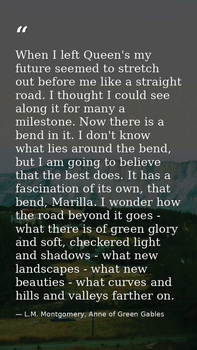 When I left Queen's my future seemed to stretch out before me like a straight road. I thought I could see along it for m — L.M. Montgomery, Anne of Green Gables