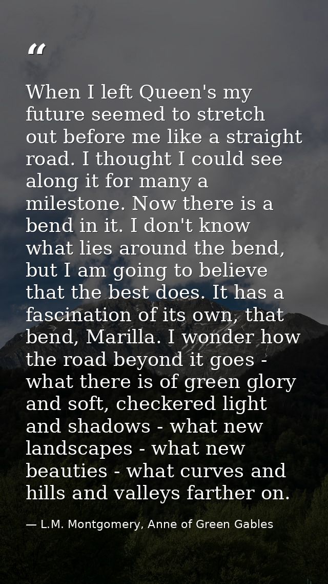When I left Queen's my future seemed to stretch out before me like a straight road. I thought I could see along it for m — L.M. Montgomery, Anne of Green Gables