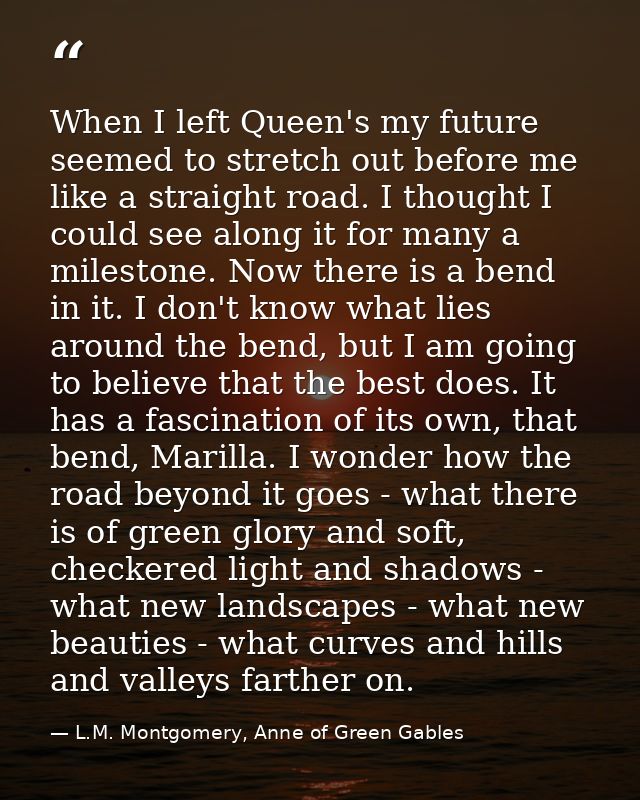 When I left Queen's my future seemed to stretch out before me like a straight road. I thought I could see along it for m — L.M. Montgomery, Anne of Green Gables