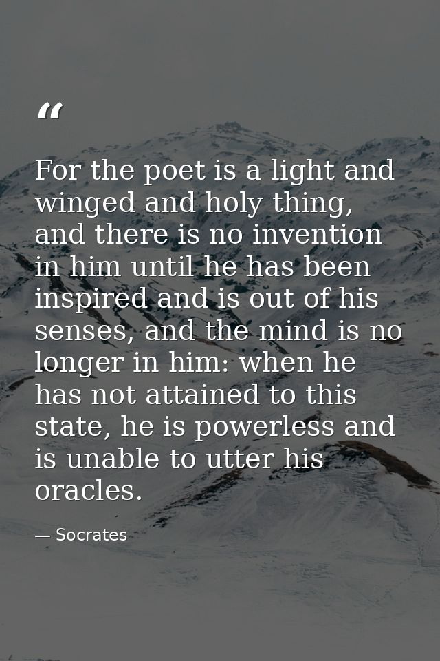 For the poet is a light and winged and holy thing, and there is no invention in him until he has been inspired and is ou — Socrates