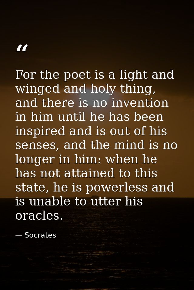 For the poet is a light and winged and holy thing, and there is no invention in him until he has been inspired and is ou — Socrates