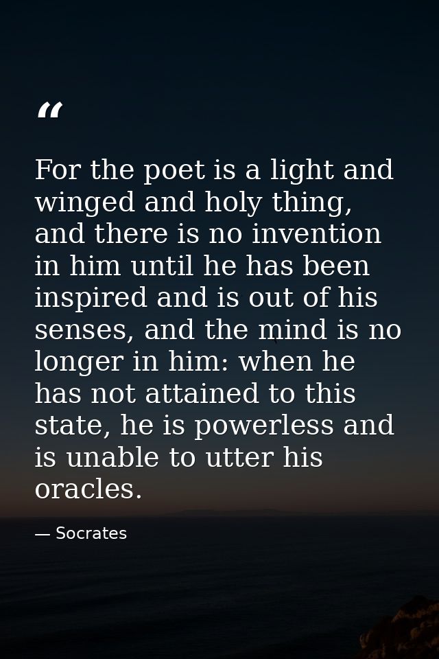 For the poet is a light and winged and holy thing, and there is no invention in him until he has been inspired and is ou — Socrates