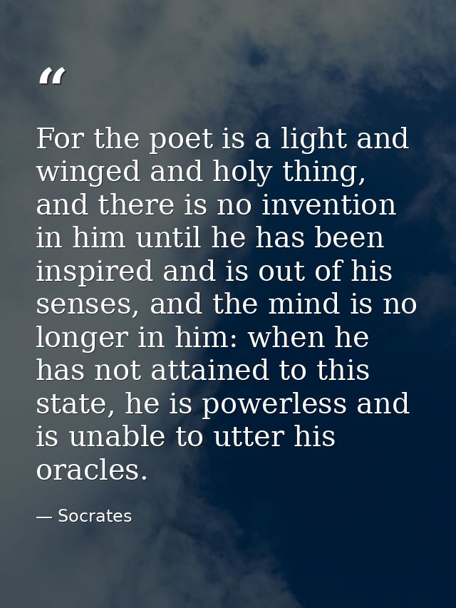 For the poet is a light and winged and holy thing, and there is no invention in him until he has been inspired and is ou — Socrates