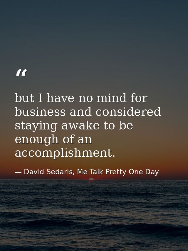 but I have no mind for business and considered staying awake to be enough of an accomplishment. — David Sedaris, Me Talk Pretty One Day