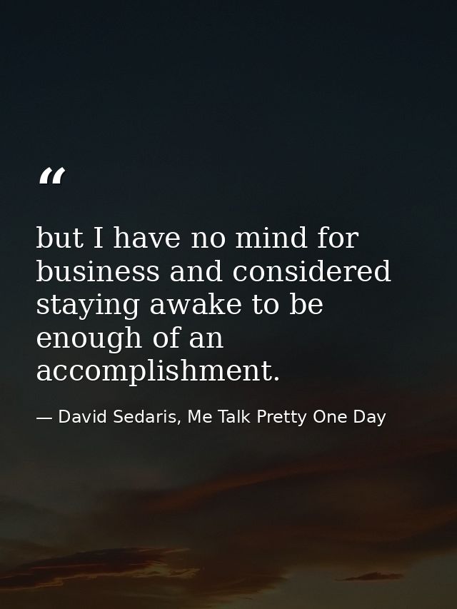 but I have no mind for business and considered staying awake to be enough of an accomplishment. — David Sedaris, Me Talk Pretty One Day