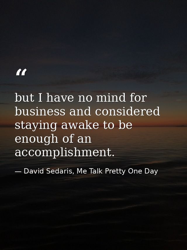but I have no mind for business and considered staying awake to be enough of an accomplishment. — David Sedaris, Me Talk Pretty One Day