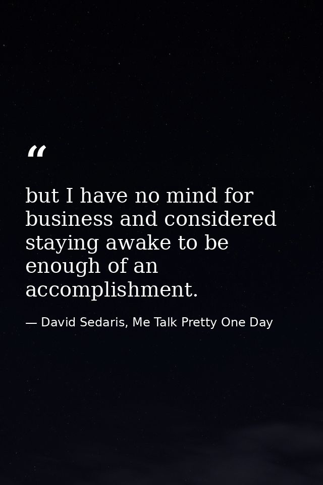 but I have no mind for business and considered staying awake to be enough of an accomplishment. — David Sedaris, Me Talk Pretty One Day