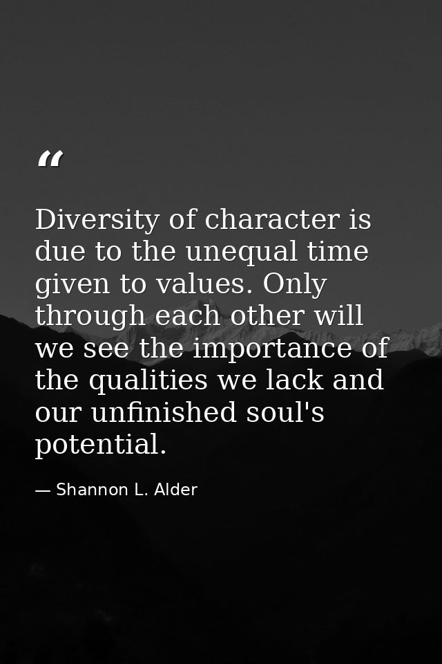 Diversity of character is due to the unequal time given to values. Only through each other will we see the importance of — Shannon L. Alder