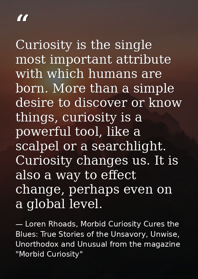 Curiosity is the single most important attribute with which humans are born. More than a simple desire to discover or kn — Loren Rhoads, Morbid Curiosity Cures the Blues: True Stories of the Unsavory, Unwise, Unorthodox and Unusual from the magazine "Morbid Curiosity"