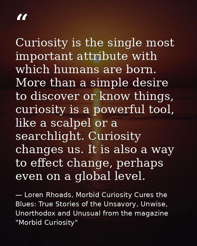 Curiosity is the single most important attribute with which humans are born. More than a simple desire to discover or kn — Loren Rhoads, Morbid Curiosity Cures the Blues: True Stories of the Unsavory, Unwise, Unorthodox and Unusual from the magazine "Morbid Curiosity"