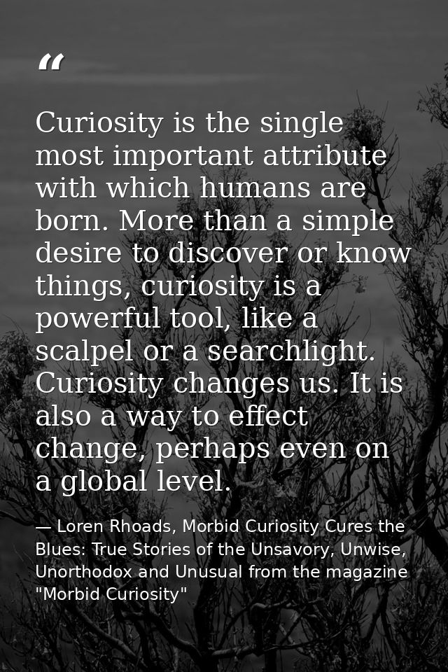 Curiosity is the single most important attribute with which humans are born. More than a simple desire to discover or kn — Loren Rhoads, Morbid Curiosity Cures the Blues: True Stories of the Unsavory, Unwise, Unorthodox and Unusual from the magazine "Morbid Curiosity"