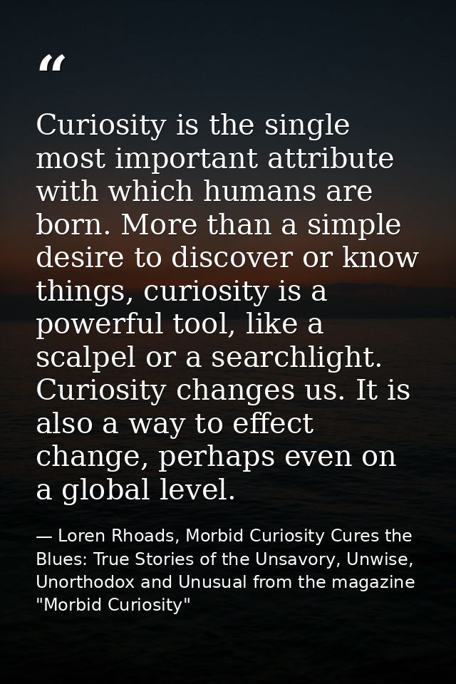 Curiosity is the single most important attribute with which humans are born. More than a simple desire to discover or kn — Loren Rhoads, Morbid Curiosity Cures the Blues: True Stories of the Unsavory, Unwise, Unorthodox and Unusual from the magazine "Morbid Curiosity"