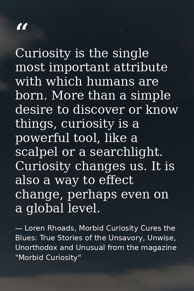 Curiosity is the single most important attribute with which humans are born. More than a simple desire to discover or kn — Loren Rhoads, Morbid Curiosity Cures the Blues: True Stories of the Unsavory, Unwise, Unorthodox and Unusual from the magazine "Morbid Curiosity"