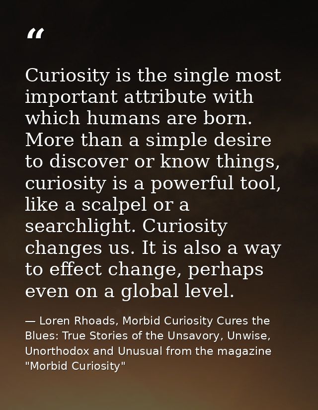 Curiosity is the single most important attribute with which humans are born. More than a simple desire to discover or kn — Loren Rhoads, Morbid Curiosity Cures the Blues: True Stories of the Unsavory, Unwise, Unorthodox and Unusual from the magazine "Morbid Curiosity"