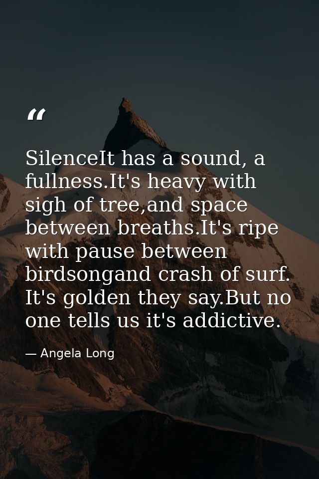 SilenceIt has a sound, a fullness.It's heavy with sigh of tree,and space between breaths.It's ripe with pause between bi — Angela Long