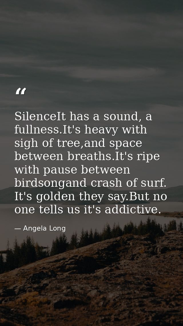 SilenceIt has a sound, a fullness.It's heavy with sigh of tree,and space between breaths.It's ripe with pause between bi — Angela Long