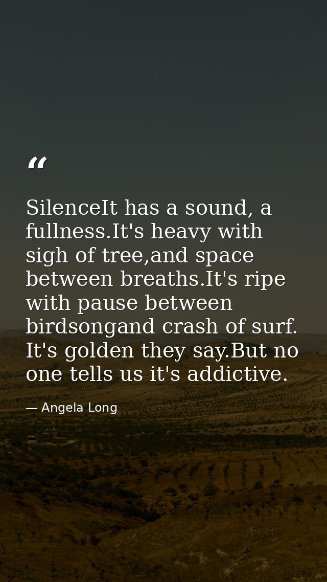 SilenceIt has a sound, a fullness.It's heavy with sigh of tree,and space between breaths.It's ripe with pause between bi — Angela Long