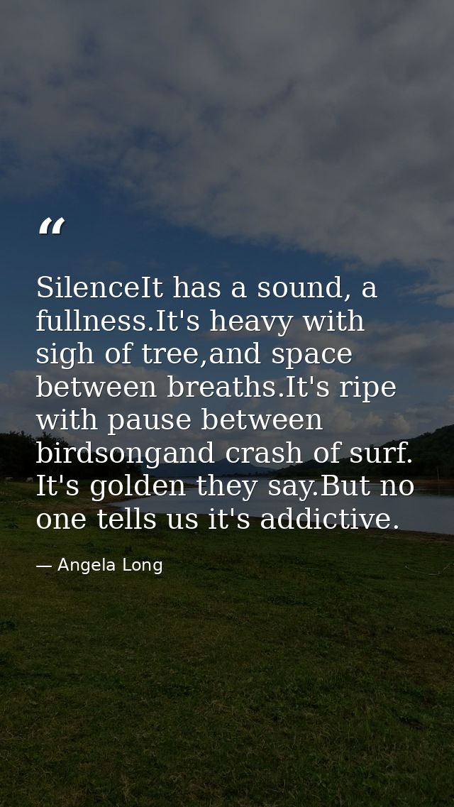 SilenceIt has a sound, a fullness.It's heavy with sigh of tree,and space between breaths.It's ripe with pause between bi — Angela Long