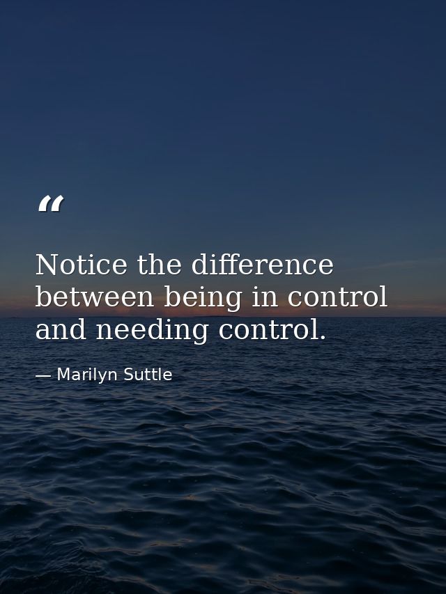 Notice the difference between being in control and needing control. — Marilyn Suttle