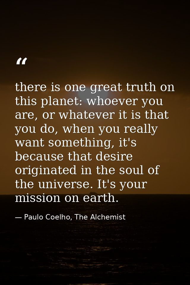 there is one great truth on this planet: whoever you are, or whatever it is that you do, when you really want something, — Paulo Coelho, The Alchemist