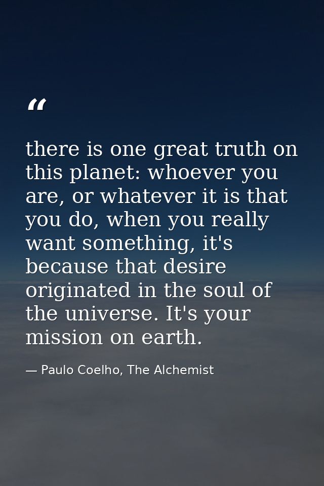 there is one great truth on this planet: whoever you are, or whatever it is that you do, when you really want something, — Paulo Coelho, The Alchemist