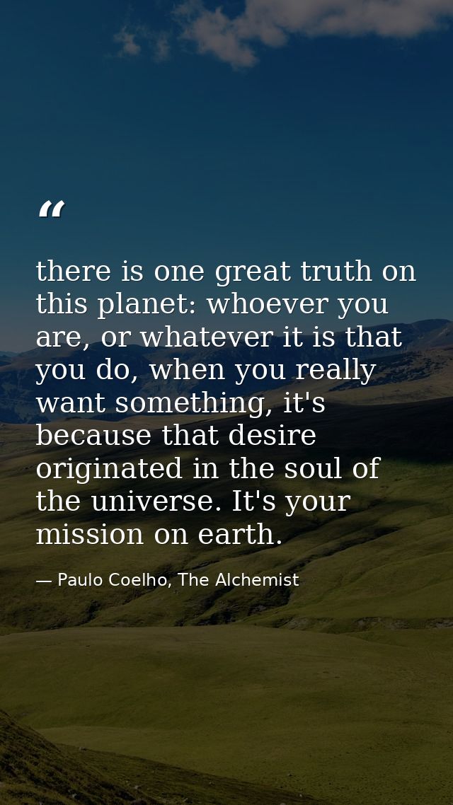 there is one great truth on this planet: whoever you are, or whatever it is that you do, when you really want something, — Paulo Coelho, The Alchemist