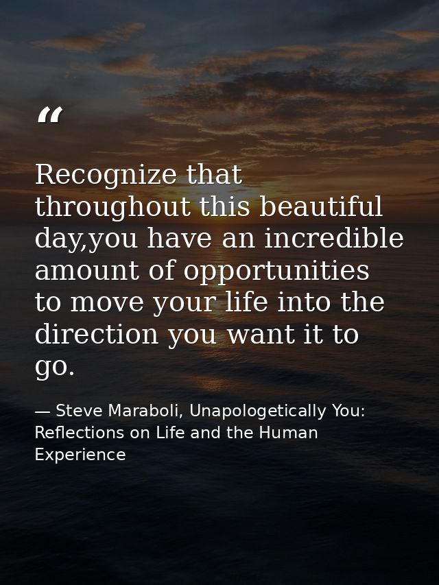 Recognize that throughout this beautiful day,you have an incredible amount of opportunities to move your life into the d — Steve Maraboli, Unapologetically You: Reflections on Life and the Human Experience