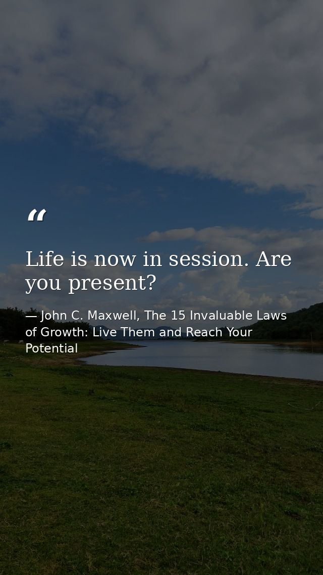 Life is now in session. Are you present? — John C. Maxwell, The 15 Invaluable Laws of Growth: Live Them and Reach Your Potential