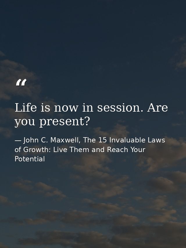 Life is now in session. Are you present? — John C. Maxwell, The 15 Invaluable Laws of Growth: Live Them and Reach Your Potential