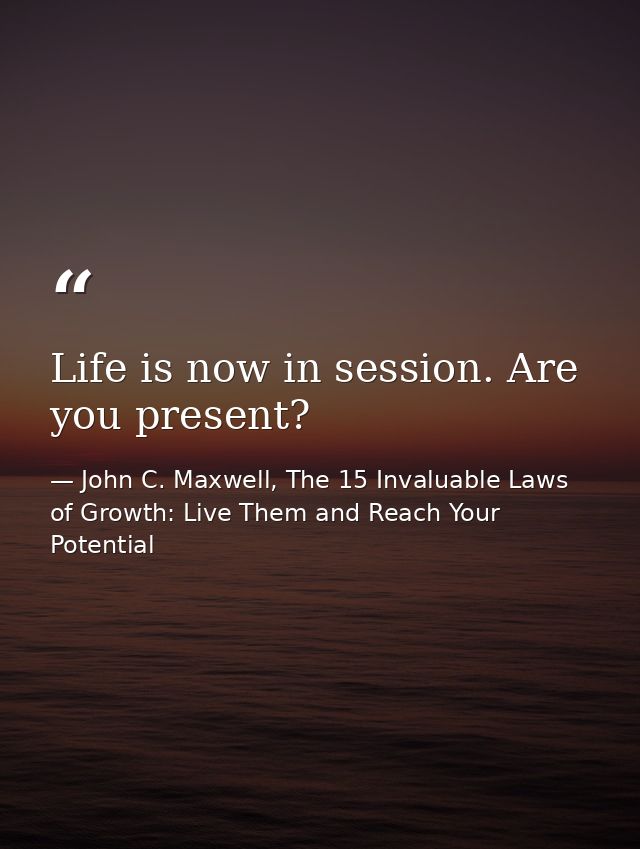 Life is now in session. Are you present? — John C. Maxwell, The 15 Invaluable Laws of Growth: Live Them and Reach Your Potential