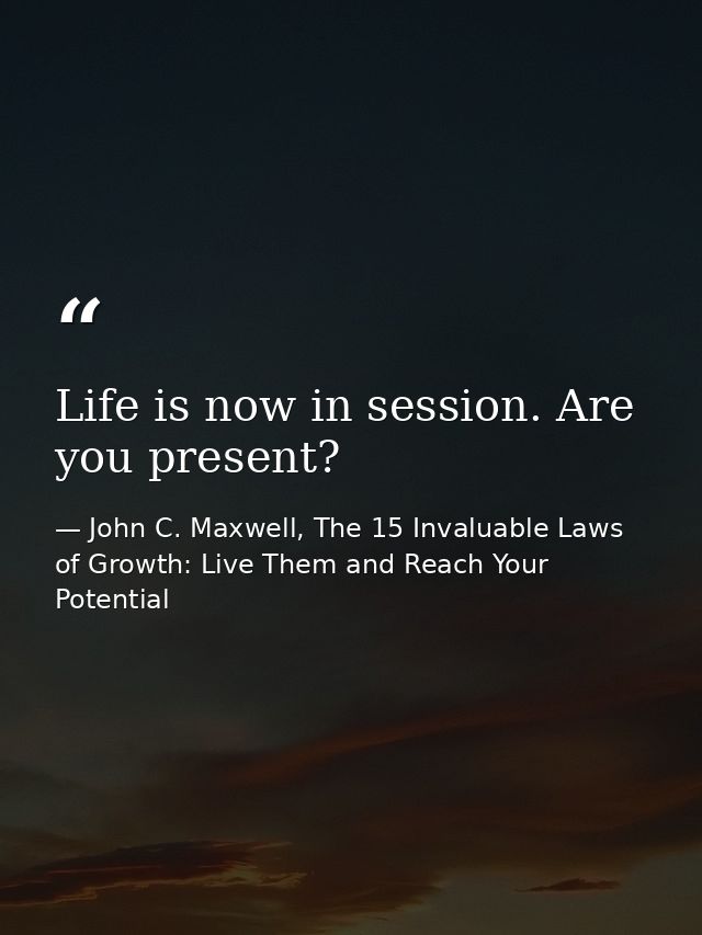 Life is now in session. Are you present? — John C. Maxwell, The 15 Invaluable Laws of Growth: Live Them and Reach Your Potential