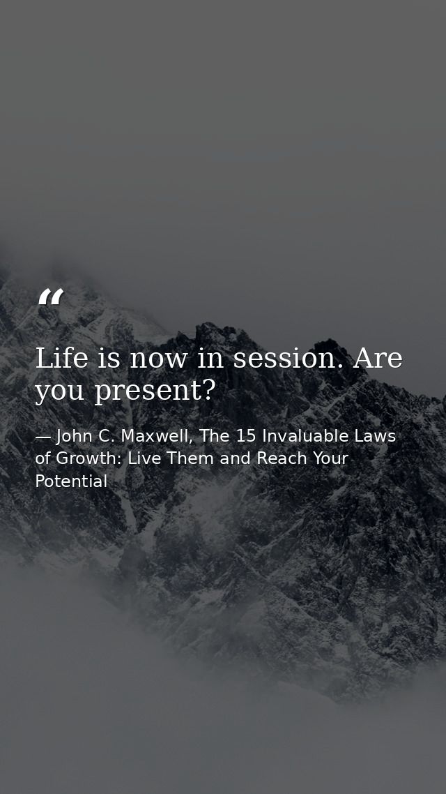 Life is now in session. Are you present? — John C. Maxwell, The 15 Invaluable Laws of Growth: Live Them and Reach Your Potential