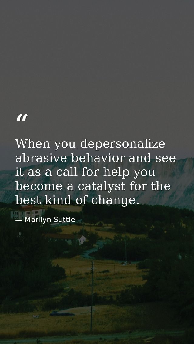 When you depersonalize abrasive behavior and see it as a call for help you become a catalyst for the best kind of change — Marilyn Suttle