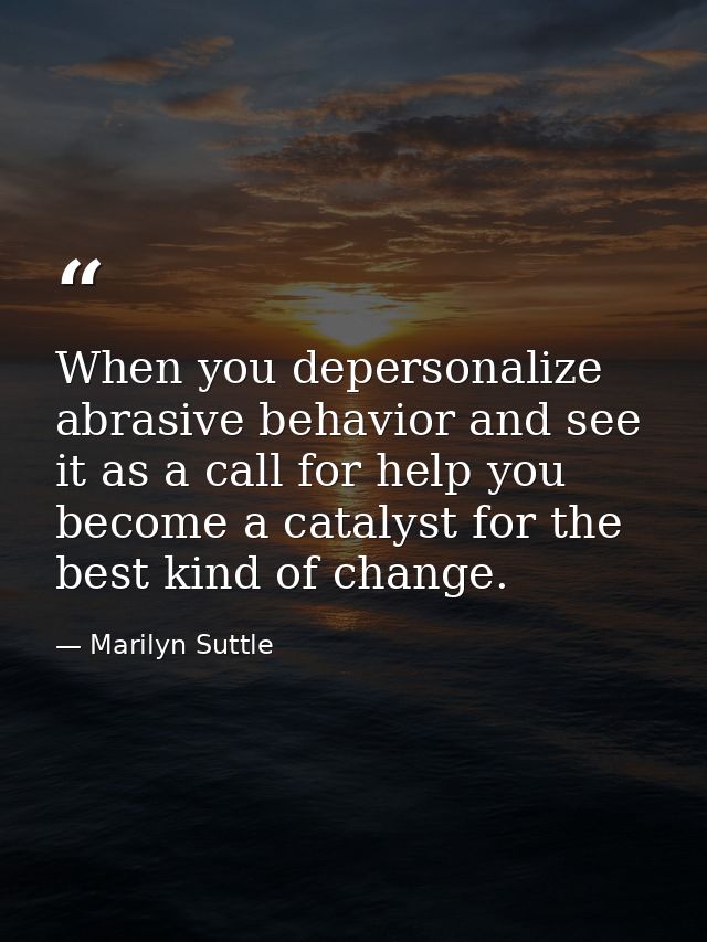 When you depersonalize abrasive behavior and see it as a call for help you become a catalyst for the best kind of change — Marilyn Suttle