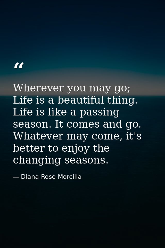 Wherever you may go; Life is a beautiful thing. Life is like a passing season. It comes and go. Whatever may come, it's  — Diana Rose Morcilla