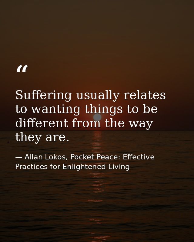 Suffering usually relates to wanting things to be different from the way they are. — Allan Lokos, Pocket Peace: Effective Practices for Enlightened Living