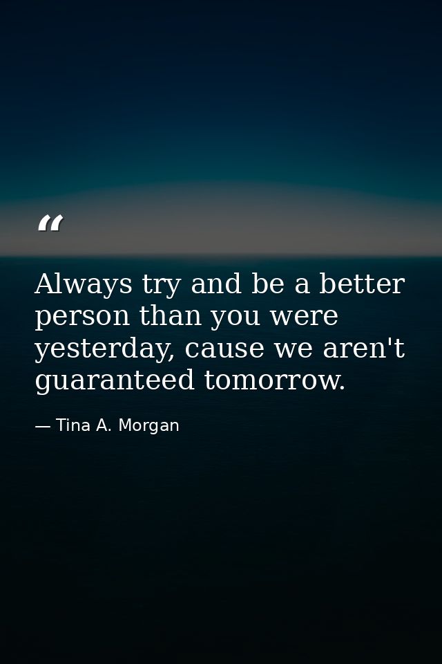 Always try and be a better person than you were yesterday, cause we aren't guaranteed tomorrow. — Tina A. Morgan