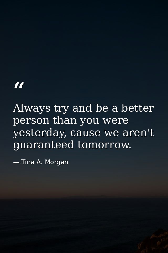 Always try and be a better person than you were yesterday, cause we aren't guaranteed tomorrow. — Tina A. Morgan