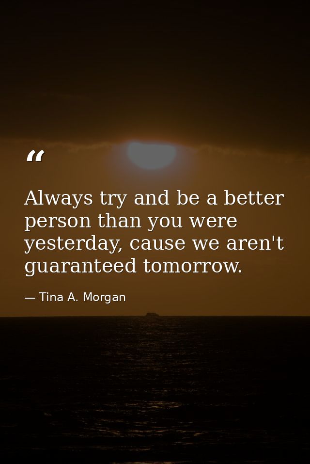 Always try and be a better person than you were yesterday, cause we aren't guaranteed tomorrow. — Tina A. Morgan