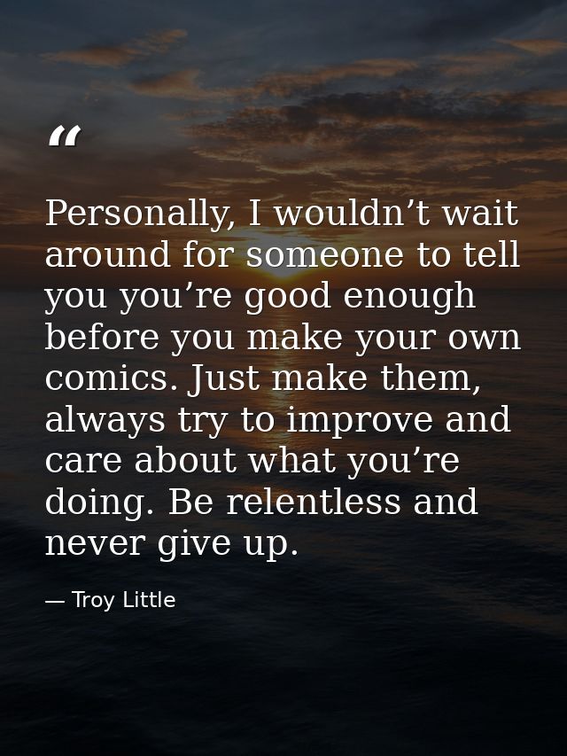 Personally, I wouldn’t wait around for someone to tell you you’re good enough before you make your own comics. Just make — Troy Little