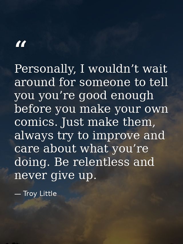 Personally, I wouldn’t wait around for someone to tell you you’re good enough before you make your own comics. Just make — Troy Little
