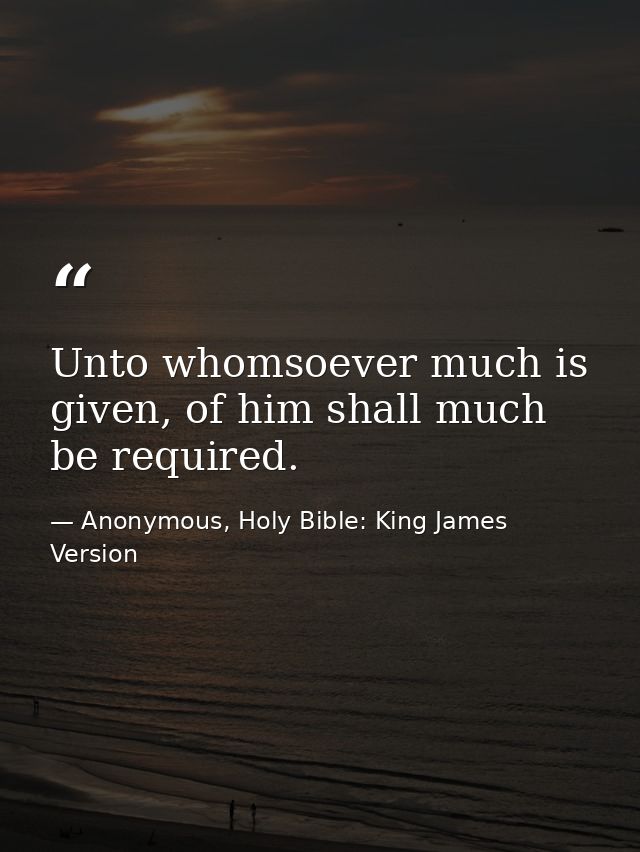 Unto whomsoever much is given, of him shall much be required. — Anonymous, Holy Bible: King James Version