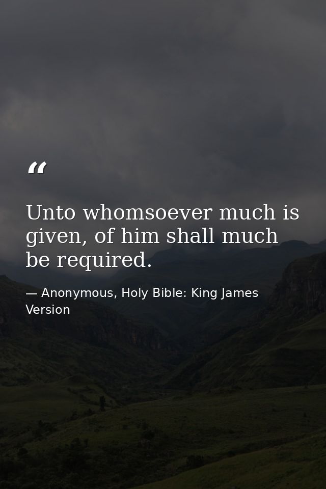 Unto whomsoever much is given, of him shall much be required. — Anonymous, Holy Bible: King James Version