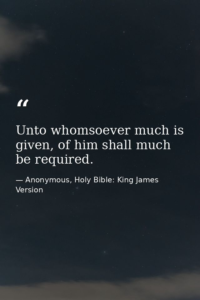 Unto whomsoever much is given, of him shall much be required. — Anonymous, Holy Bible: King James Version