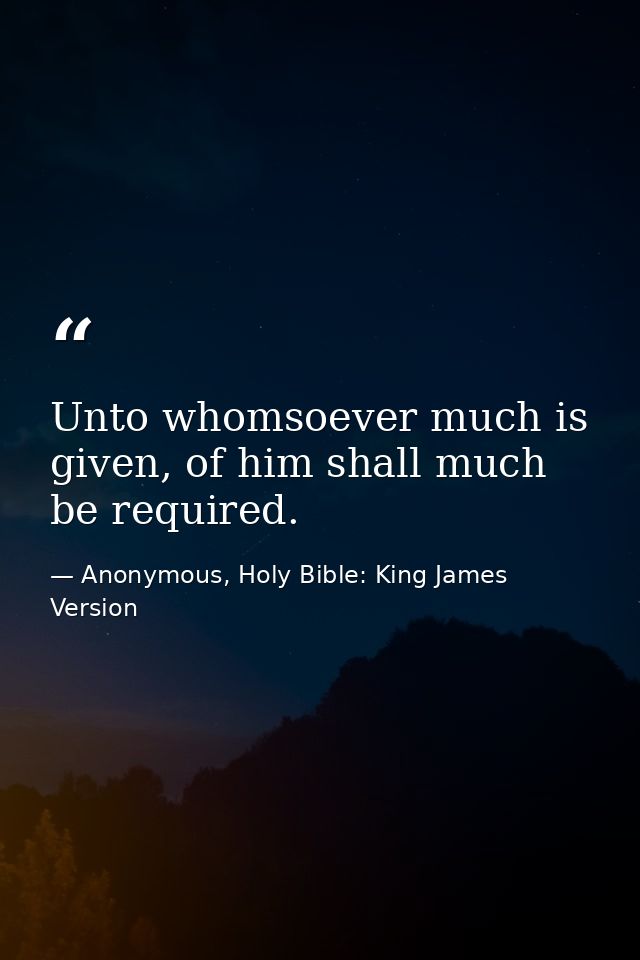 Unto whomsoever much is given, of him shall much be required. — Anonymous, Holy Bible: King James Version