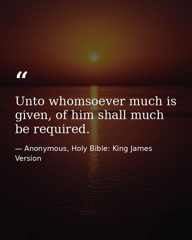 Unto whomsoever much is given, of him shall much be required. — Anonymous, Holy Bible: King James Version