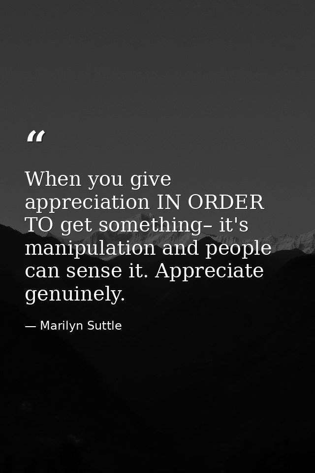 When you give appreciation IN ORDER TO get something– it's manipulation and people can sense it. Appreciate genuinely. — Marilyn Suttle