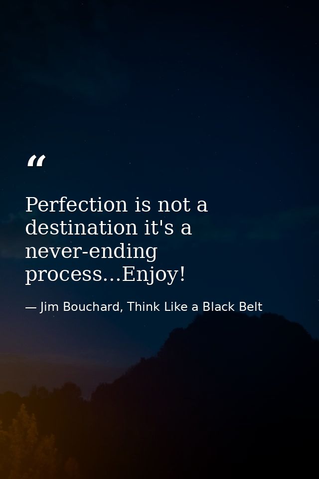 Perfection is not a destination it's a never-ending process...Enjoy! — Jim Bouchard, Think Like a Black Belt