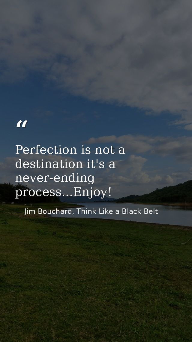 Perfection is not a destination it's a never-ending process...Enjoy! — Jim Bouchard, Think Like a Black Belt