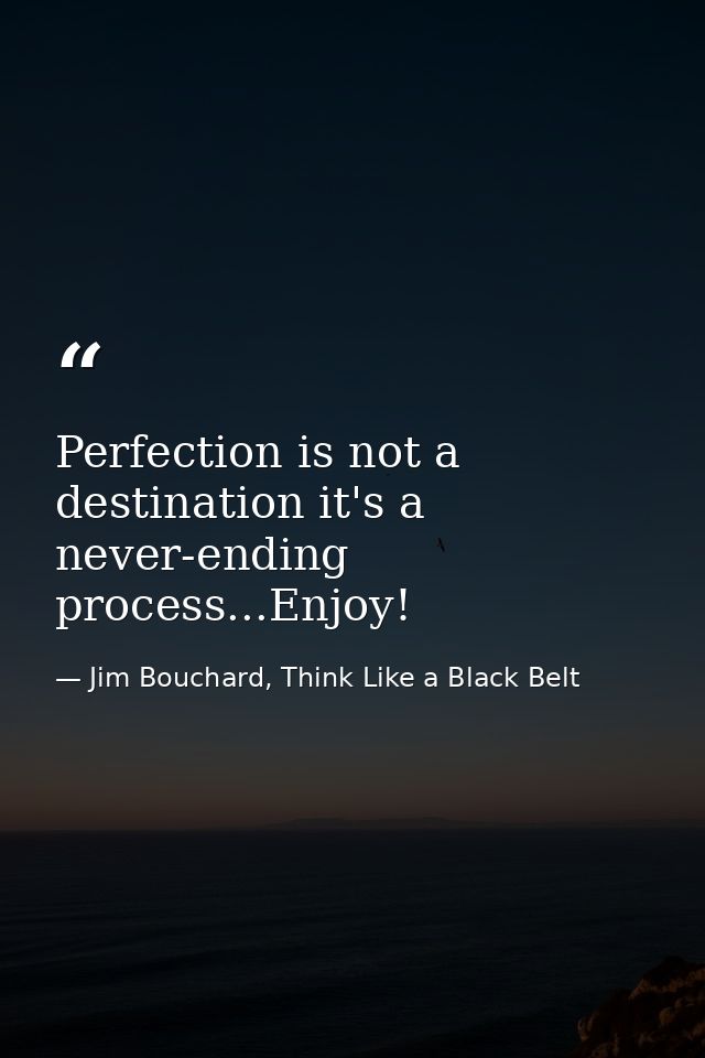 Perfection is not a destination it's a never-ending process...Enjoy! — Jim Bouchard, Think Like a Black Belt